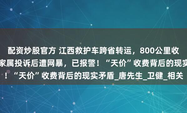 配资炒股官方 江西救护车跨省转运，800公里收2.8万元被停运；病人家属投诉后遭网暴，已报警！“天价”收费背后的现实矛盾_唐先生_卫健_相关