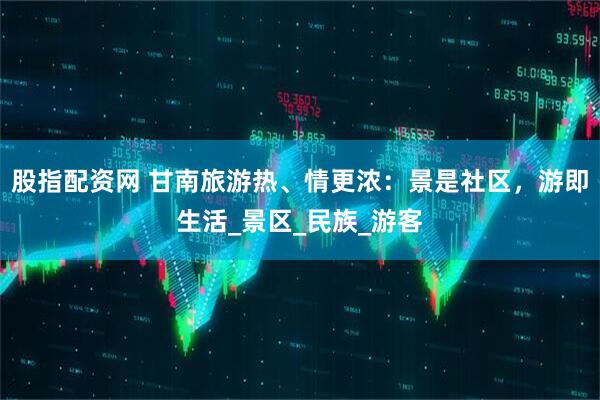 股指配资网 甘南旅游热、情更浓：景是社区，游即生活_景区_民族_游客