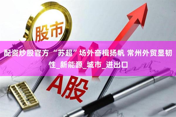 配资炒股官方 “苏超”场外奋楫扬帆 常州外贸显韧性_新能源_城市_进出口