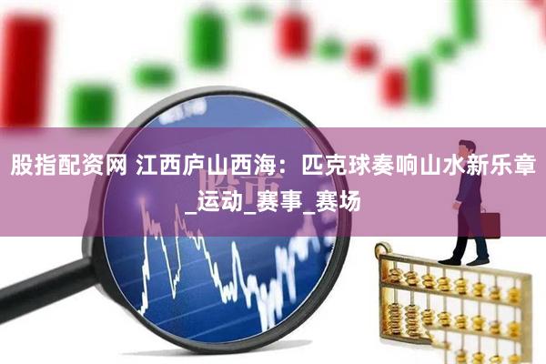 股指配资网 江西庐山西海：匹克球奏响山水新乐章_运动_赛事_赛场