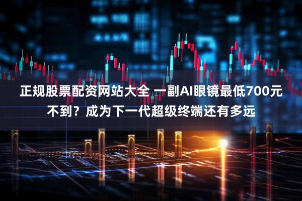 正规股票配资网站大全 一副AI眼镜最低700元不到？成为下一代超级终端还有多远
