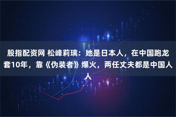 股指配资网 松峰莉璃：她是日本人，在中国跑龙套10年，靠《伪装者》爆火，两任丈夫都是中国人