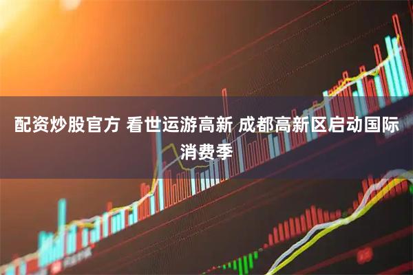 配资炒股官方 看世运游高新 成都高新区启动国际消费季