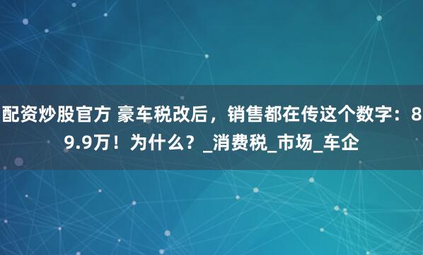 配资炒股官方 豪车税改后，销售都在传这个数字：89.9万！为什么？_消费税_市场_车企