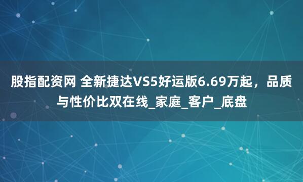 股指配资网 全新捷达VS5好运版6.69万起，品质与性价比双在线_家庭_客户_底盘