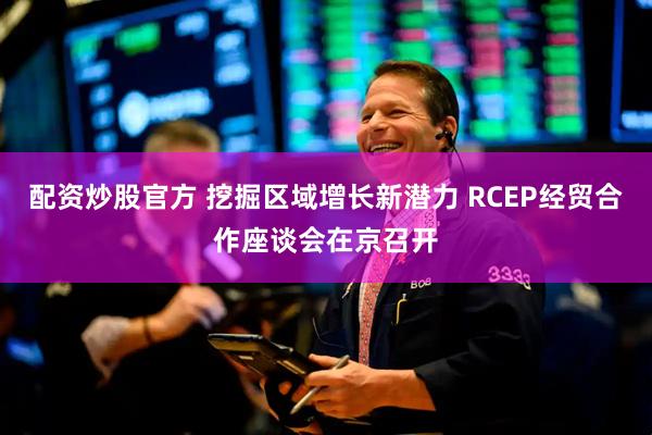 配资炒股官方 挖掘区域增长新潜力 RCEP经贸合作座谈会在京召开