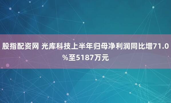 股指配资网 光库科技上半年归母净利润同比增71.0%至5187万元