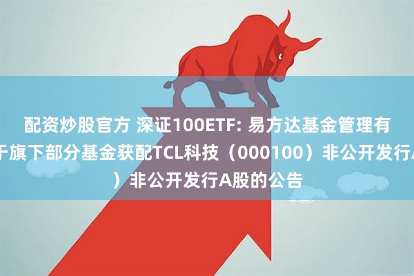 配资炒股官方 深证100ETF: 易方达基金管理有限公司关于旗下部分基金获配TCL科技(000100)非公开发行A股的公告