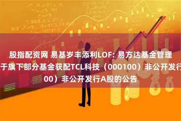 股指配资网 易基岁丰添利LOF: 易方达基金管理有限公司关于旗下部分基金获配TCL科技(000100)非公开发行A股的公告