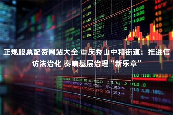 正规股票配资网站大全 重庆秀山中和街道：推进信访法治化 奏响基层治理“新乐章”