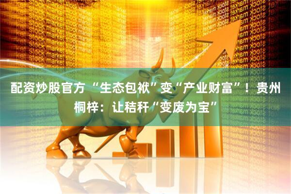配资炒股官方 “生态包袱”变“产业财富”！贵州桐梓：让秸秆“变废为宝”
