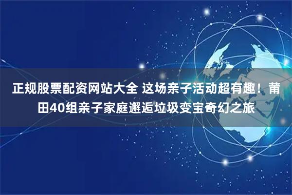 正规股票配资网站大全 这场亲子活动超有趣！莆田40组亲子家庭邂逅垃圾变宝奇幻之旅