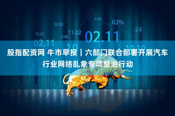 股指配资网 牛市早报｜六部门联合部署开展汽车行业网络乱象专项整治行动
