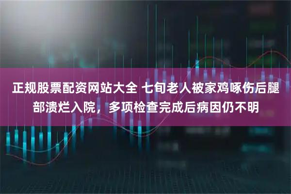 正规股票配资网站大全 七旬老人被家鸡啄伤后腿部溃烂入院，多项检查完成后病因仍不明