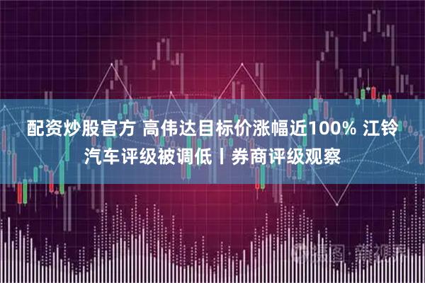 配资炒股官方 高伟达目标价涨幅近100% 江铃汽车评级被调低丨券商评级观察