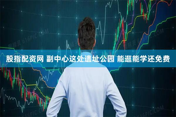 股指配资网 副中心这处遗址公园 能逛能学还免费