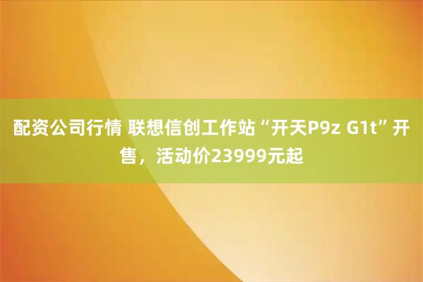 配资公司行情 联想信创工作站“开天P9z G1t”开售，活动价23999元起