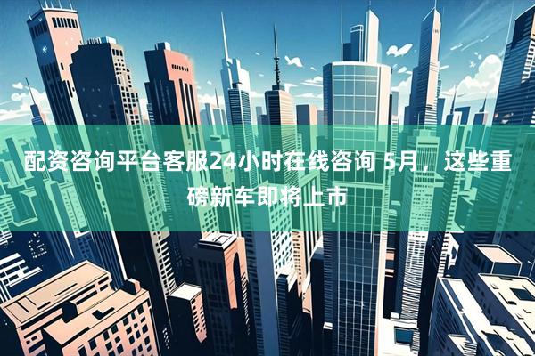配资咨询平台客服24小时在线咨询 5月，这些重磅新车即将上市