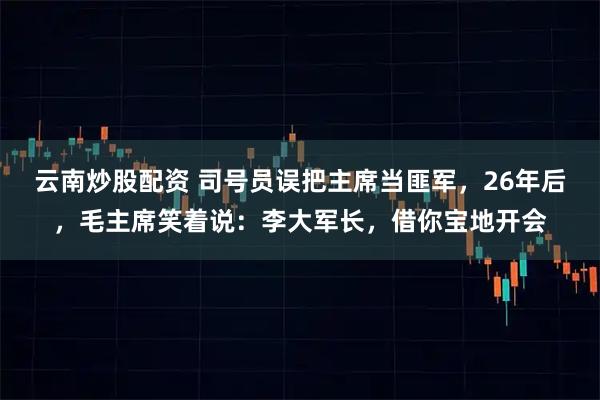 云南炒股配资 司号员误把主席当匪军，26年后，毛主席笑着说：李大军长，借你宝地开会