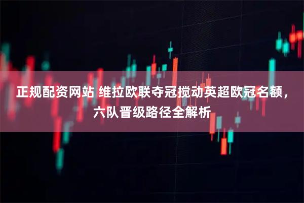 正规配资网站 维拉欧联夺冠搅动英超欧冠名额，六队晋级路径全解析