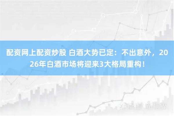 配资网上配资炒股 白酒大势已定：不出意外，2026年白酒市场将迎来3大格局重构！