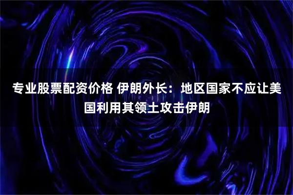 专业股票配资价格 伊朗外长：地区国家不应让美国利用其领土攻击伊朗