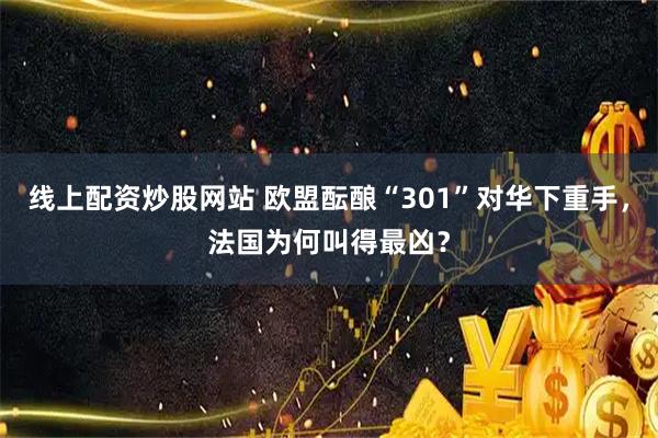 线上配资炒股网站 欧盟酝酿“301”对华下重手，法国为何叫得最凶？