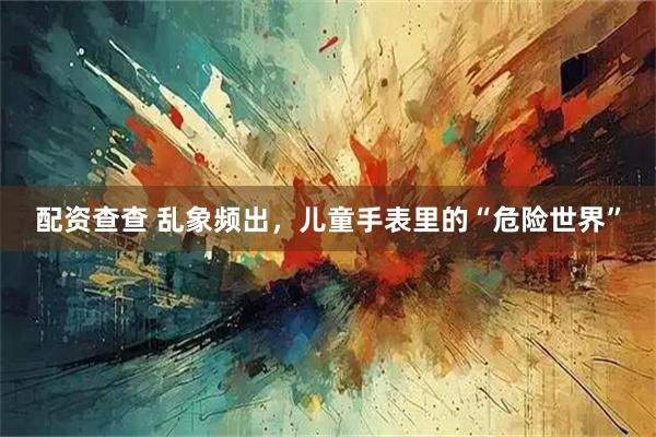配资查查 乱象频出，儿童手表里的“危险世界”